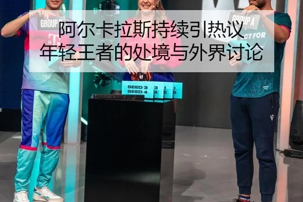 阿尔卡拉斯持续引热议 年轻王者的处境与外界讨论
