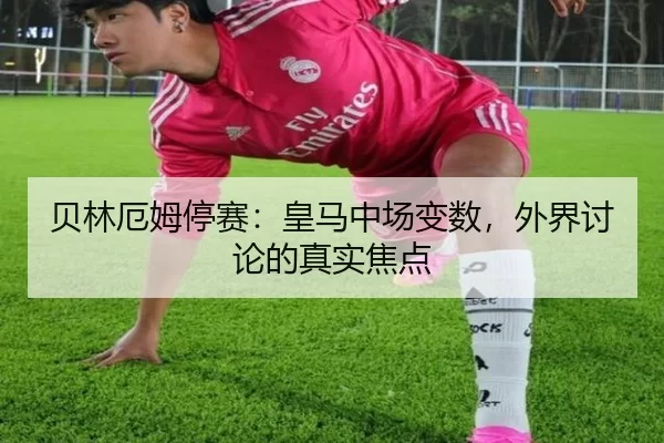 贝林厄姆停赛：皇马中场变数，外界讨论的真实焦点